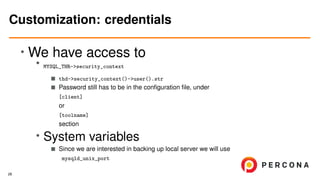 •
We have access to
• MYSQL_THR->security_context
thd->security_context()->user().str
Password still has to be in the conﬁguration ﬁle, under
[client]
or
[toolname]
section
• System variables
Since we are interested in backing up local server we will use
mysqld_unix_port
Customization: credentials
28
 