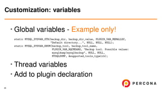 •
Global variables - Example only!
static MYSQL_SYSVAR_STR(backup_dir, backup_dir_value, PLUGIN_VAR_MEMALLOC,
"Default directory...", NULL, NULL, NULL);
static MYSQL_SYSVAR_ENUM(backup_tool, backup_tool_name,
PLUGIN_VAR_RQCMDARG, "Backup tool. Possible values:
mysqldump|mysqlbackup", NULL, NULL,
MYSQLDUMP, &supported_tools_typelib);
• Thread variables
• Add to plugin declaration
Customization: variables
29
 