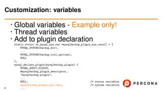 • Global variables - Example only!
• Thread variables
•
Add to plugin declaration
static struct st_mysql_sys_var *mysqlbackup_plugin_sys_vars[] = {
MYSQL_SYSVAR(backup_dir),
...
MYSQL_SYSVAR(backup_tool_options),
NULL
};
mysql_declare_plugin(mysqlbackup_plugin) {
MYSQL_AUDIT_PLUGIN,
&mysqlbackup_plugin_descriptor,
"mysqlbackup_plugin",
...
NULL, /* status variables */
mysqlbackup_plugin_sys_vars, /* system variables */
...
Customization: variables
29
 