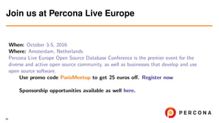 When: October 3-5, 2016
Where: Amsterdam, Netherlands
Percona Live Europe Open Source Database Conference is the premier event for the
diverse and active open source community, as well as businesses that develop and use
open source software.
Use promo code ParisMeetup to get 25 euros oﬀ. Register now
Sponsorship opportunities available as well here.
Join us at Percona Live Europe
34
 