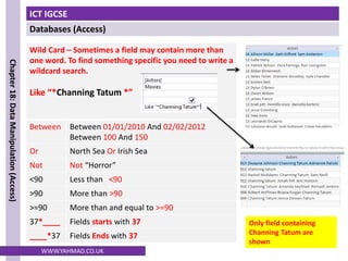 ICT IGCSE
Databases (Access)
Chapter
18:
Data
Manipulation
(Access)
WWW.YAHMAD.CO.UK
Wild Card – Sometimes a field may contain more than
one word. To find something specific you need to write a
wildcard search.
Like “*Channing Tatum *”
Between Between 01/01/2010 And 02/02/2012
Between 100 And 150
Or North Sea Or Irish Sea
Not Not “Horror”
<90 Less than <90
>90 More than >90
>=90 More than and equal to >=90
37*____ Fields starts with 37
____*37 Fields Ends with 37
Only field containing
Channing Tatum are
shown
 