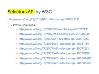 Selectors API by W3C
http://www.w3.org/TR/2013/REC‑selectors‑api‑20130221/
Previous Versions:
http://www.w3.org/TR/2012/PR‑selectors‑api‑20121213/
http://www.w3.org/TR/2012/WD‑selectors‑api‑20120628/
http://www.w3.org/TR/2009/CR‑selectors‑api‑20091222/
http://www.w3.org/TR/2008/WD‑selectors‑api‑20081114/
http://www.w3.org/TR/2007/WD‑selectors‑api‑20071221/
http://www.w3.org/TR/2007/WD‑selectors‑api‑20071019/
http://www.w3.org/TR/2006/WD‑selectors‑api‑20060926/
http://www.w3.org/TR/2006/WD‑selectors‑api‑20060525/
 