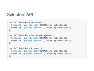 Selectors API
partial interface Document {
  Element?  querySelector(DOMString selectors);
  NodeList  querySelectorAll(DOMString selectors);
};
partial interface DocumentFragment {
  Element?  querySelector(DOMString selectors);
  NodeList  querySelectorAll(DOMString selectors);
};
partial interface Element {
  Element?  querySelector(DOMString selectors);
  NodeList  querySelectorAll(DOMString selectors);
};
 