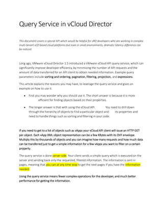 Query Service in vCloud Director
This document covers a special API which would be helpful for vRO developers who are working in complex
multi-tenant vCD based cloud platforms but even in small environments, dramatic latency difference can
be noticed.
Long ago, VMware vCloud Director 1.5 introduced a VMware vCloud API query service, which can
significantly improve developer efficiency, by minimizing the number of API requests and the
amount of data transferred for an API client to obtain needed information. Example query
parameters include sorting and ordering, pagination, filtering, projection, and expressions.
This article explains the reasons you may have, to leverage the query service and gives an
example on how to use it.
• First you may wonder why you should use it. The short answer is because it is more
efficient for finding objects based on their properties.
• The longer answer is that with using the vCloud API: You need to drill down
through the hierarchy of objects to find a particular object and its properties and
need to handle things such as sorting and filtering in your code.
If you need to get to a list of objects such as vApps your vCloud API client will issue an HTTP GET
per object. Each vApp XML object representation can be a few KBytes with its OVF envelope.
Multiply this by thousands of objects and you can imagine how many requests and how much data
can be transferred just to get a simple information for a few vApps you want to filter on a certain
property.
The query service is done server side. Your client sends a simple query which is executed on the
server and sending back only the requested, filtered information. The information is sent in
pages, meaning that you can at any time stop to get the next pages if you have the information
needed.
Using the query service means fewer complex operations for the developer, and much better
performance for getting the information.
 
