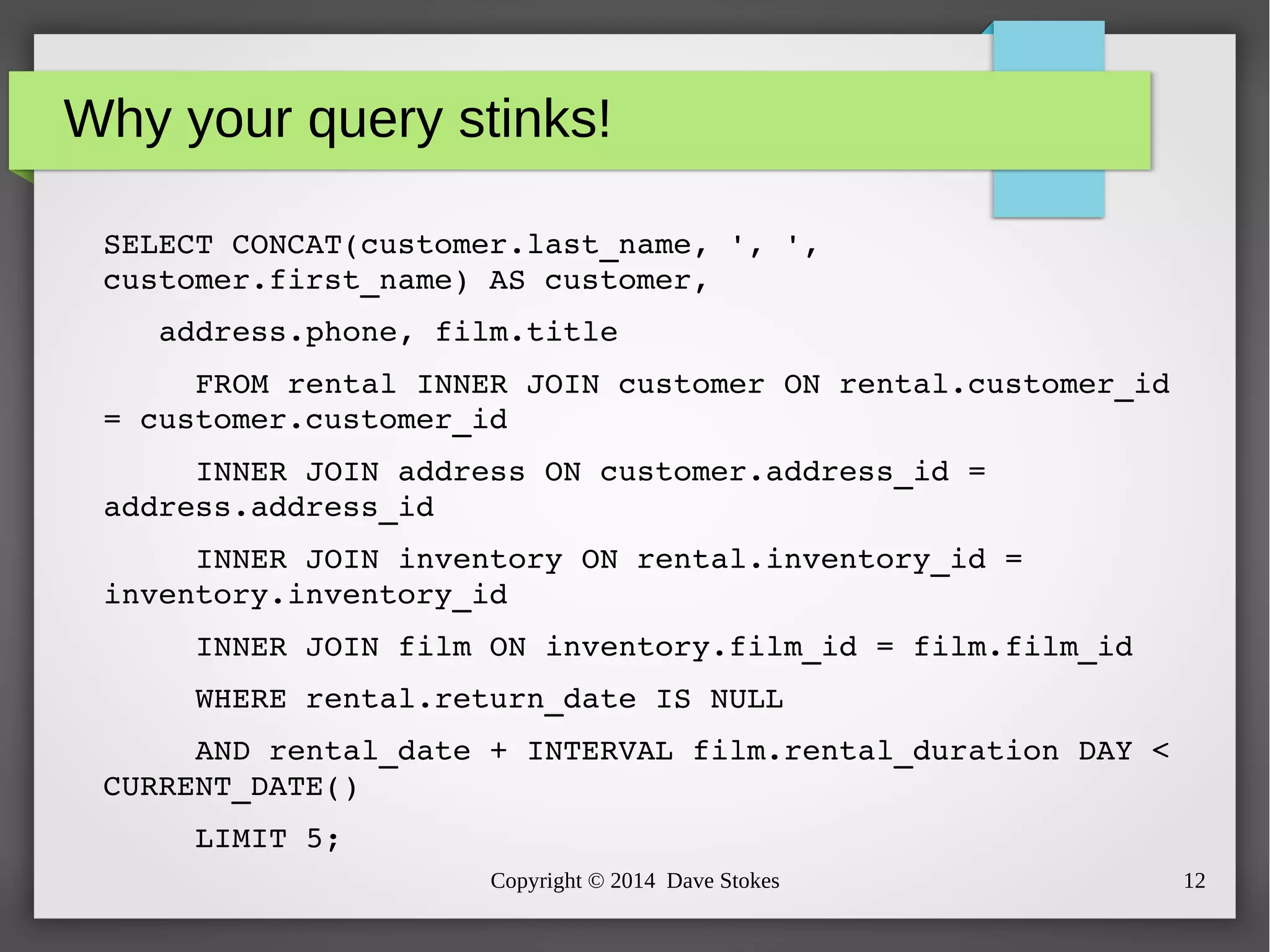 Why your query stinks! 
SELECT CONCAT(customer.last_name, ', ', 
customer.first_name) AS customer, 
address.phone, film.title 
FROM rental INNER JOIN customer ON rental.customer_id 
= customer.customer_id 
INNER JOIN address ON customer.address_id = 
Copyright © 2014 Dave Stokes 12 
address.address_id 
INNER JOIN inventory ON rental.inventory_id = 
inventory.inventory_id 
INNER JOIN film ON inventory.film_id = film.film_id 
WHERE rental.return_date IS NULL 
AND rental_date + INTERVAL film.rental_duration DAY < 
CURRENT_DATE() 
LIMIT 5; 
 