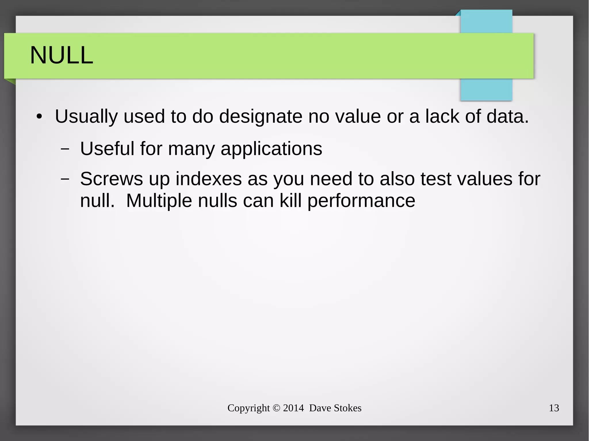 Copyright © 2014 Dave Stokes 13 
NULL 
● Usually used to do designate no value or a lack of data. 
– Useful for many applications 
– Screws up indexes as you need to also test values for 
null. Multiple nulls can kill performance 
 