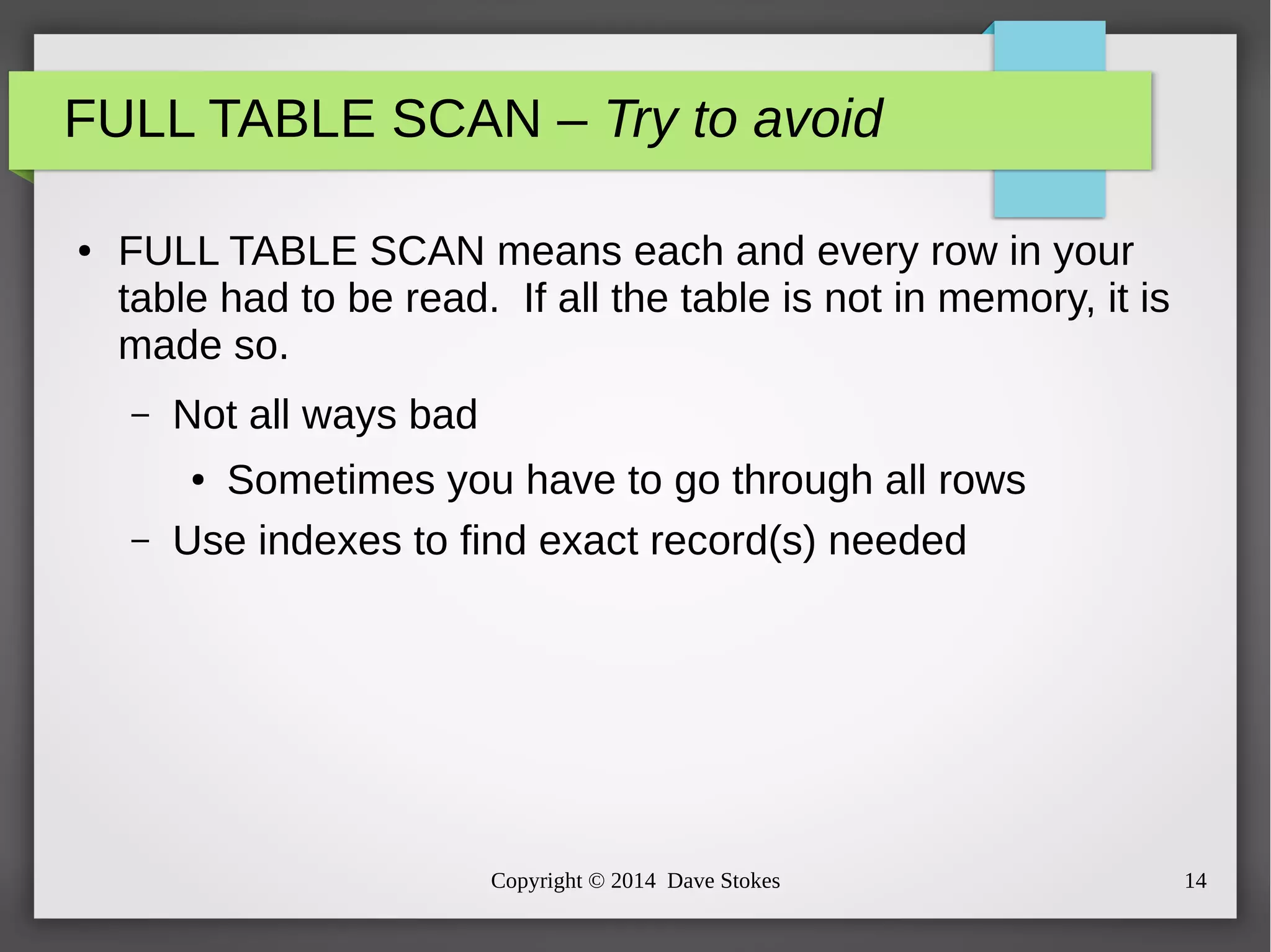 FULL TABLE SCAN – Try to avoid 
● FULL TABLE SCAN means each and every row in your 
table had to be read. If all the table is not in memory, it is 
made so. 
Copyright © 2014 Dave Stokes 14 
– Not all ways bad 
● Sometimes you have to go through all rows 
– Use indexes to find exact record(s) needed 
 