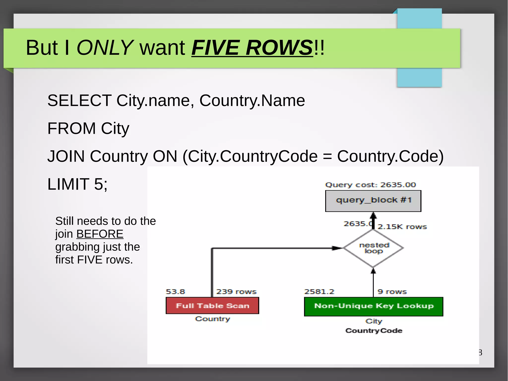 But I ONLY want FIVE ROWS!! 
SELECT City.name, Country.Name 
FROM City 
JOIN Country ON (City.CountryCode = Country.Code) 
LIMIT 5; 
Copyright © 2014 Dave Stokes 18 
Still needs to do the 
join BEFORE 
grabbing just the 
first FIVE rows. 
 