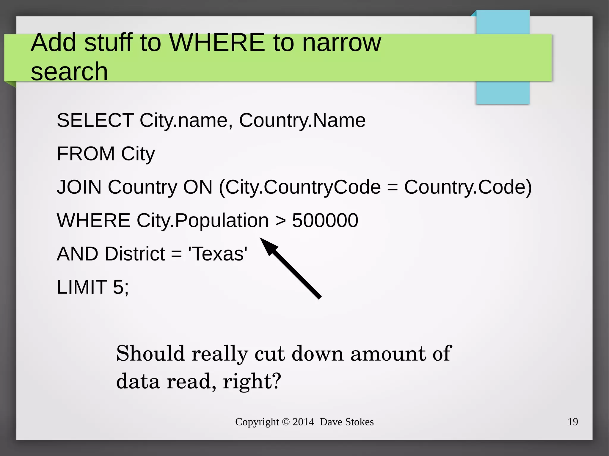 Add stuff to WHERE to narrow 
search 
SELECT City.name, Country.Name 
FROM City 
JOIN Country ON (City.CountryCode = Country.Code) 
WHERE City.Population > 500000 
AND District = 'Texas' 
LIMIT 5; 
Should really cut down amount of 
data read, right? 
Copyright © 2014 Dave Stokes 19 
 