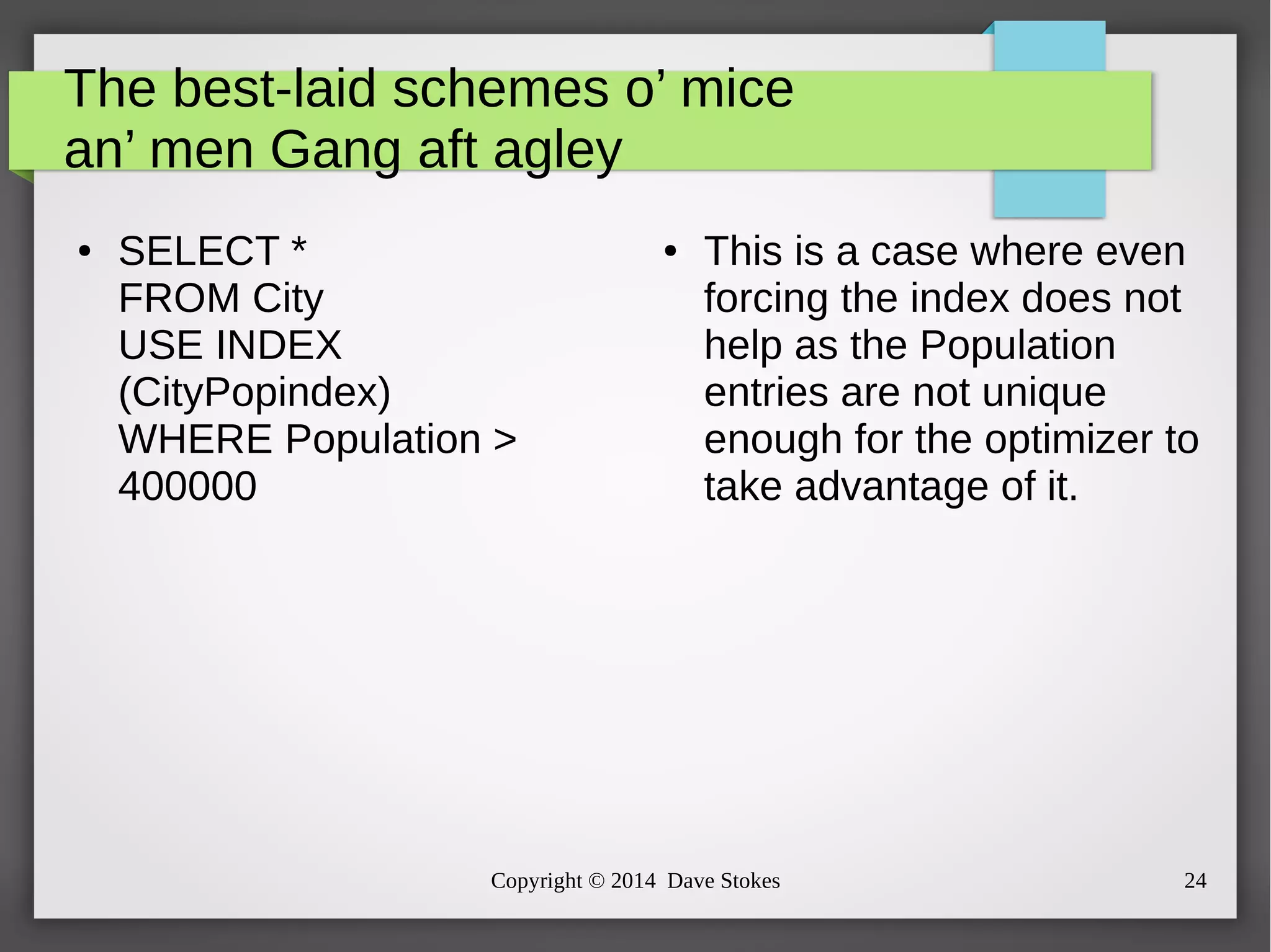 The best-laid schemes o’ mice 
an’ men Gang aft agley 
● SELECT * 
FROM City 
USE INDEX 
(CityPopindex) 
WHERE Population > 
400000 
● This is a case where even 
forcing the index does not 
help as the Population 
entries are not unique 
enough for the optimizer to 
take advantage of it. 
Copyright © 2014 Dave Stokes 24 
 