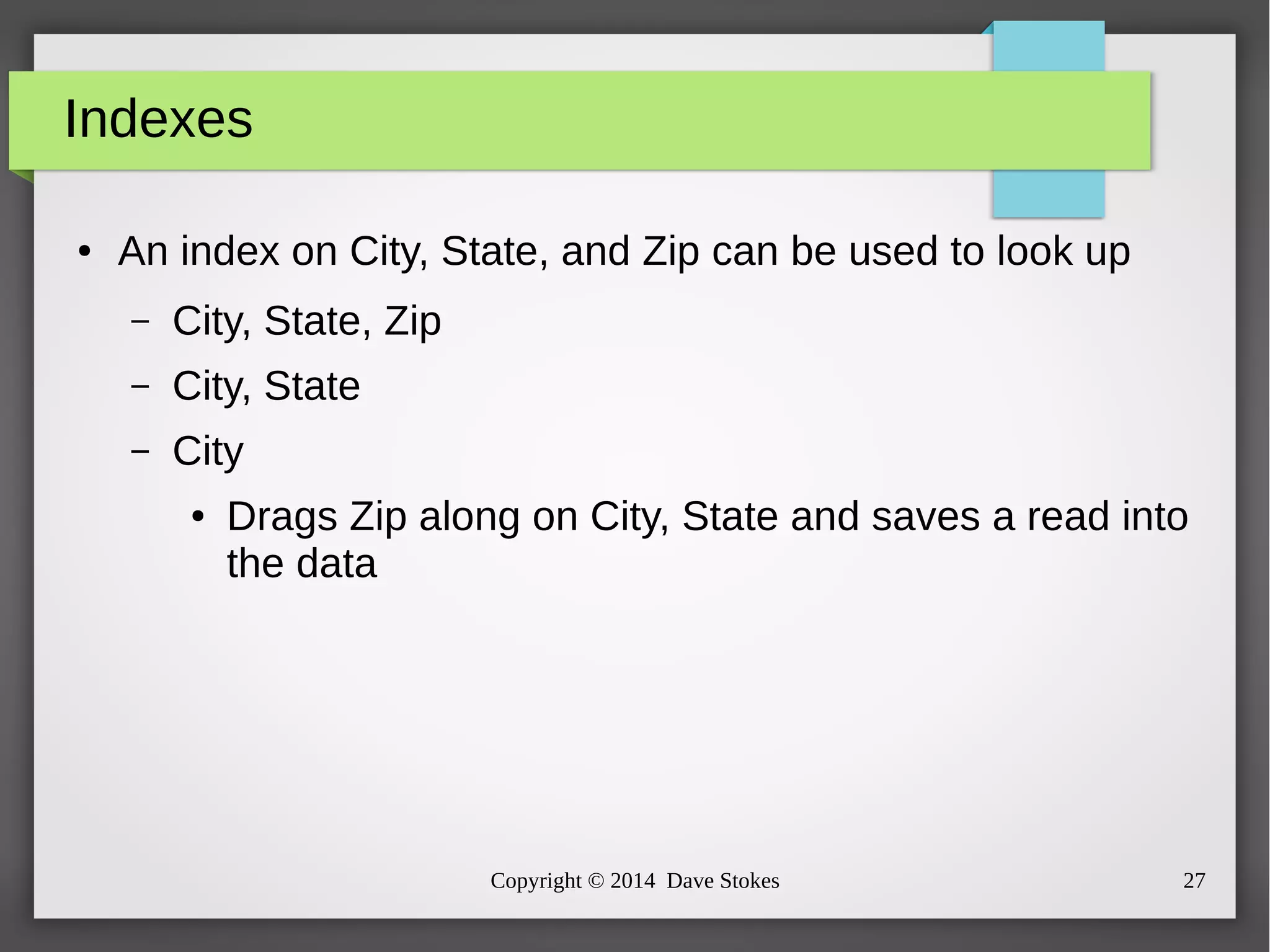 Copyright © 2014 Dave Stokes 27 
Indexes 
● An index on City, State, and Zip can be used to look up 
– City, State, Zip 
– City, State 
– City 
● Drags Zip along on City, State and saves a read into 
the data 
 