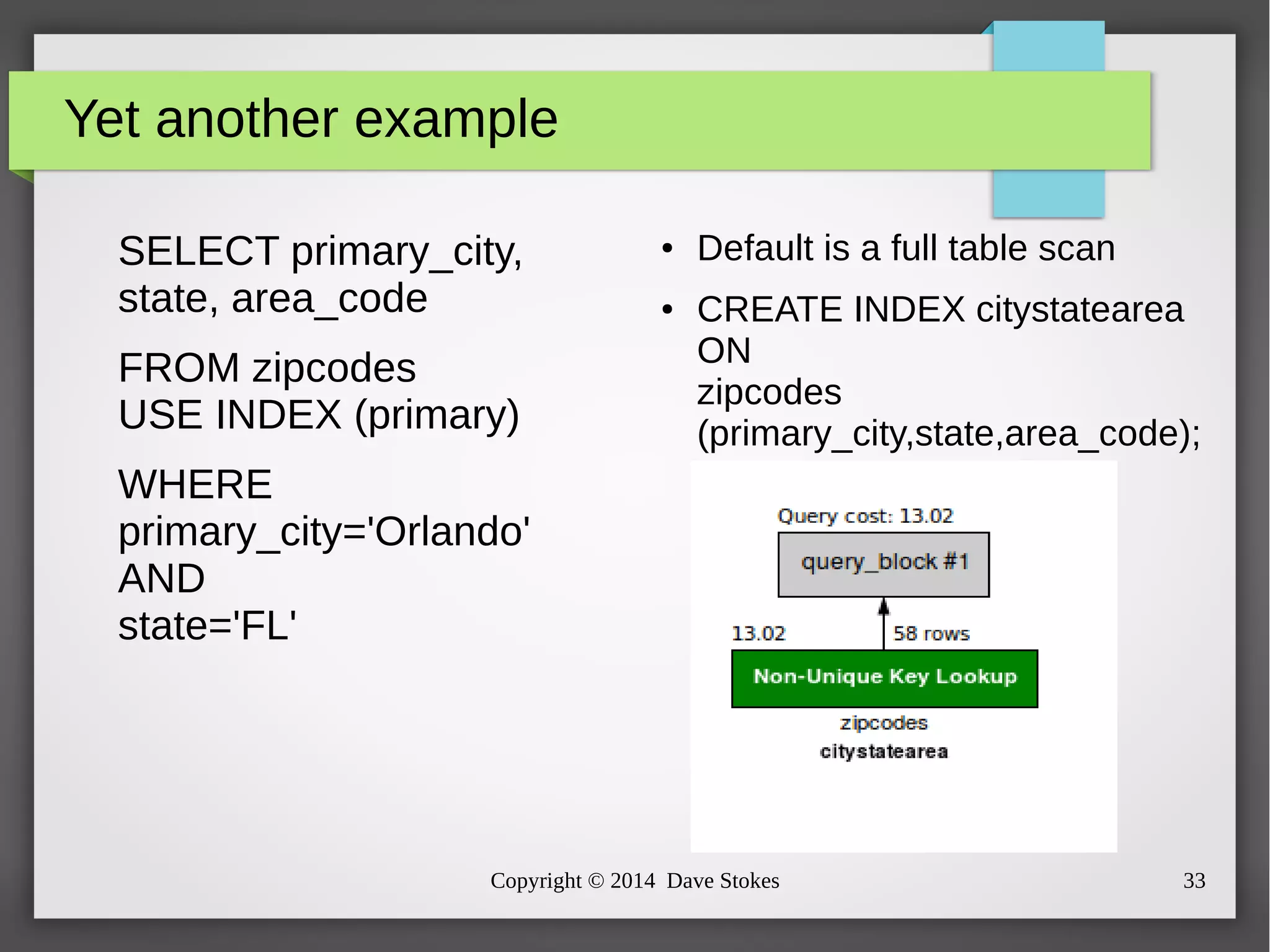 Yet another example 
SELECT primary_city, 
state, area_code 
FROM zipcodes 
USE INDEX (primary) 
WHERE 
primary_city='Orlando' 
AND 
state='FL' 
● Default is a full table scan 
● CREATE INDEX citystatearea 
ON 
zipcodes 
(primary_city,state,area_code); 
Copyright © 2014 Dave Stokes 33 
 