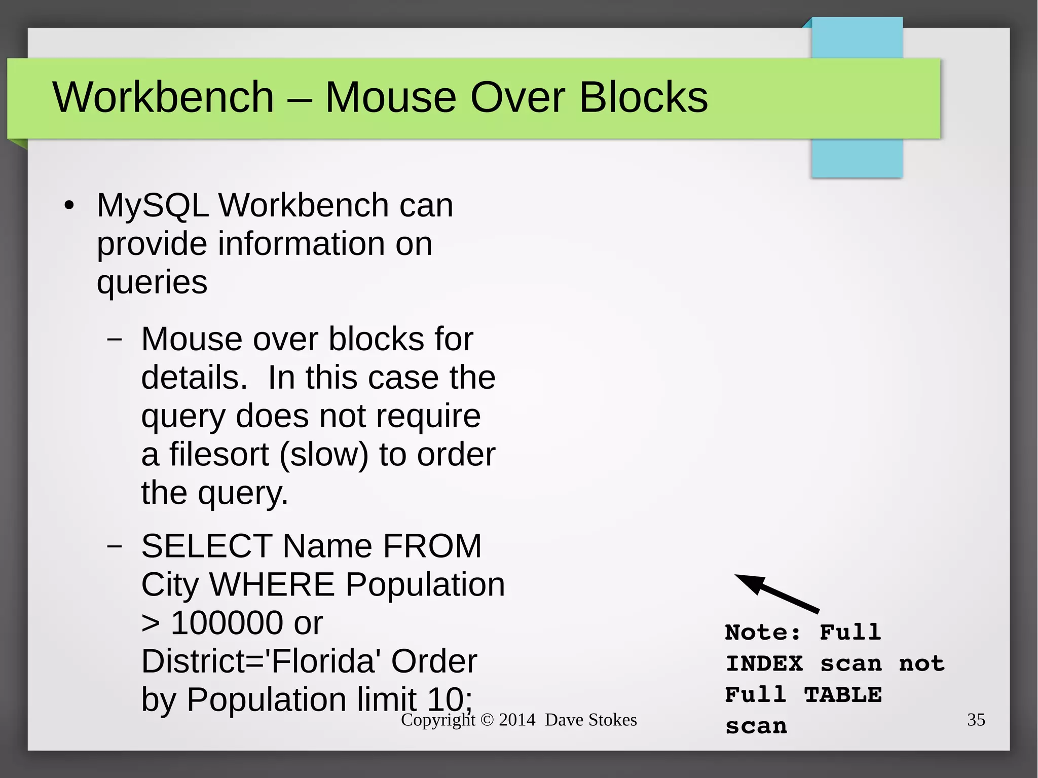 Workbench – Mouse Over Blocks 
● MySQL Workbench can 
provide information on 
queries 
– Mouse over blocks for 
details. In this case the 
query does not require 
a filesort (slow) to order 
the query. 
– SELECT Name FROM 
City WHERE Population 
> 100000 or 
District='Florida' Order 
by Population limit 10; 
Note: Full 
INDEX scan not 
Full TABLE 
scan 
Copyright © 2014 Dave Stokes 35 
 