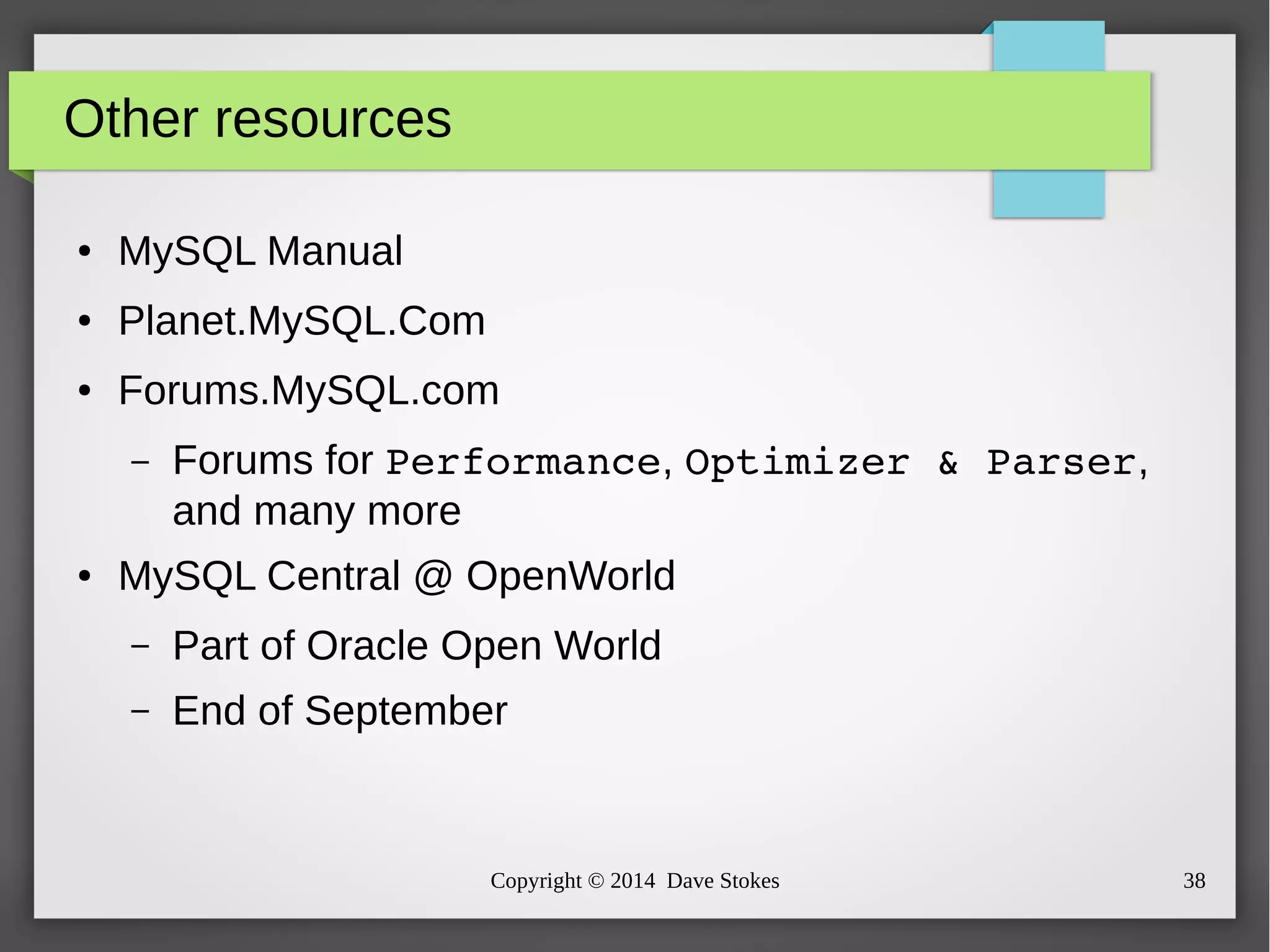 Copyright © 2014 Dave Stokes 38 
Other resources 
● MySQL Manual 
● Planet.MySQL.Com 
● Forums.MySQL.com 
– Forums for Performance, Optimizer & Parser, 
and many more 
● MySQL Central @ OpenWorld 
– Part of Oracle Open World 
– End of September 
 