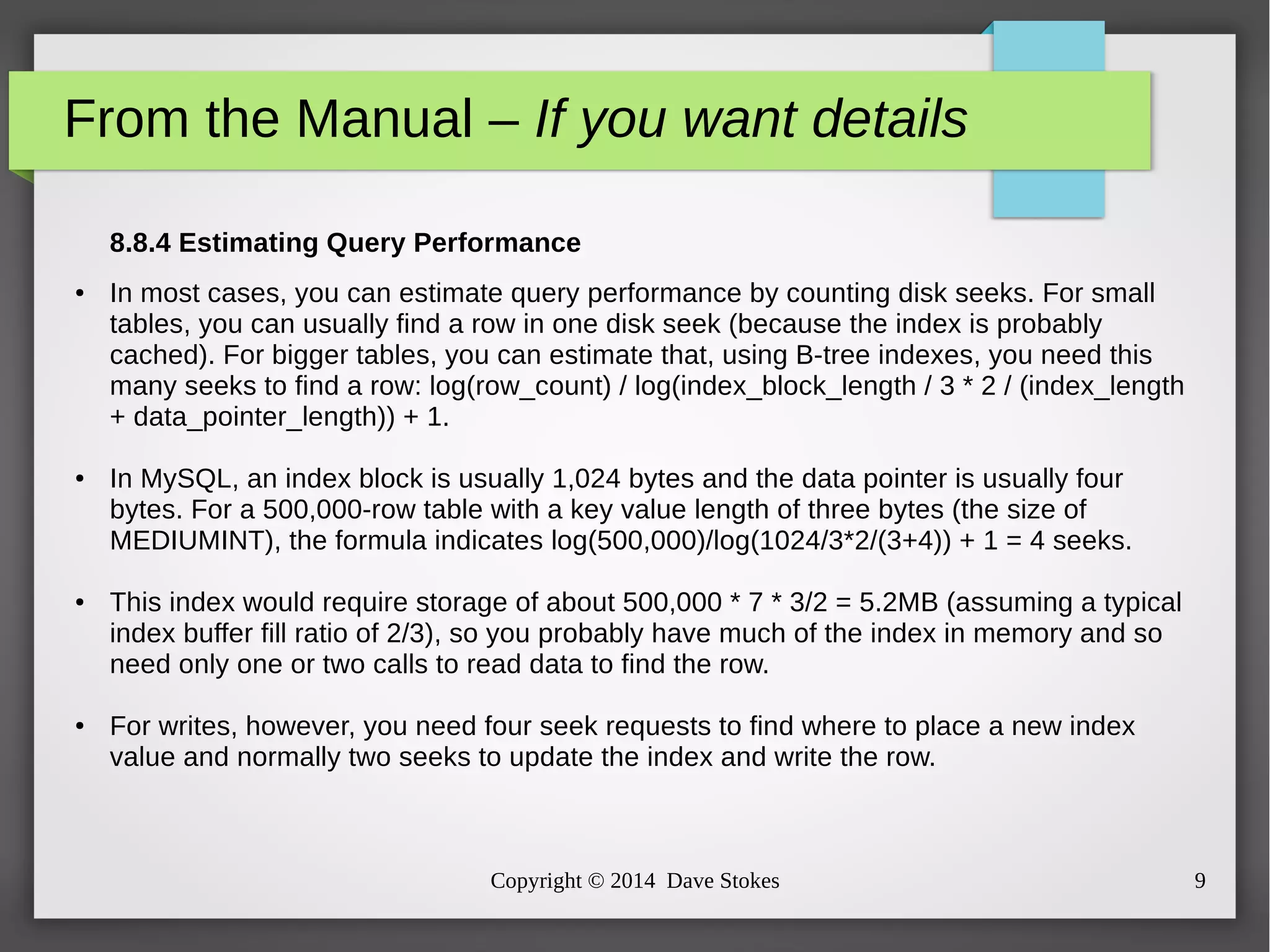 From the Manual – If you want details 
8.8.4 Estimating Query Performance 
● In most cases, you can estimate query performance by counting disk seeks. For small 
tables, you can usually find a row in one disk seek (because the index is probably 
cached). For bigger tables, you can estimate that, using B-tree indexes, you need this 
many seeks to find a row: log(row_count) / log(index_block_length / 3 * 2 / (index_length 
+ data_pointer_length)) + 1. 
● In MySQL, an index block is usually 1,024 bytes and the data pointer is usually four 
bytes. For a 500,000-row table with a key value length of three bytes (the size of 
MEDIUMINT), the formula indicates log(500,000)/log(1024/3*2/(3+4)) + 1 = 4 seeks. 
● This index would require storage of about 500,000 * 7 * 3/2 = 5.2MB (assuming a typical 
index buffer fill ratio of 2/3), so you probably have much of the index in memory and so 
need only one or two calls to read data to find the row. 
● For writes, however, you need four seek requests to find where to place a new index 
value and normally two seeks to update the index and write the row. 
Copyright © 2014 Dave Stokes 9 
 