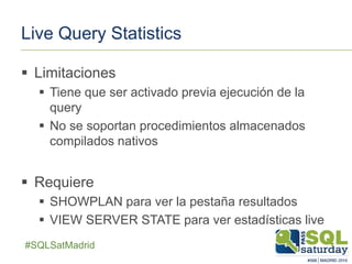 ##SQLSatMadrid
Live Query Statistics
 Limitaciones
 Tiene que ser activado previa ejecución de la
query
 No se soportan procedimientos almacenados
compilados nativos
 Requiere
 SHOWPLAN para ver la pestaña resultados
 VIEW SERVER STATE para ver estadísticas live
 