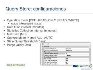 ##SQLSatMadrid
Query Store: configuraciones
 Operation mode [OFF | READ_ONLY | READ_WRITE]
 Actual | Requested (status)
 Data flush interval (minutes)
 Statistics Collection Interval (minutes)
 Max Size (MB)
 Capture Mode [None | ALL | AUTO]
 Stale Query Threshold (Days)
 Purge Query Data
 