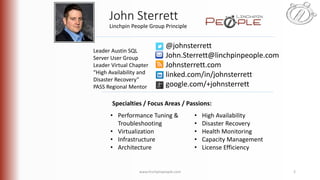 www.linchpinpeople.com 2
John Sterrett
@johnsterrett
John.Sterrett@linchpinpeople.com
Johnsterrett.com
linked.com/in/johnsterrett
google.com/+johnsterrett
Specialties / Focus Areas / Passions:
• Performance Tuning &
Troubleshooting
• Virtualization
• Infrastructure
• Architecture
• High Availability
• Disaster Recovery
• Health Monitoring
• Capacity Management
• License Efficiency
Linchpin People Group Principle
Leader Austin SQL
Server User Group
Leader Virtual Chapter
“High Availability and
Disaster Recovery”
PASS Regional Mentor
 