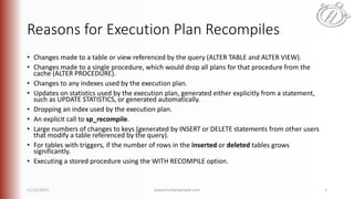 Reasons for Execution Plan Recompiles
• Changes made to a table or view referenced by the query (ALTER TABLE and ALTER VIEW).
• Changes made to a single procedure, which would drop all plans for that procedure from the
cache (ALTER PROCEDURE).
• Changes to any indexes used by the execution plan.
• Updates on statistics used by the execution plan, generated either explicitly from a statement,
such as UPDATE STATISTICS, or generated automatically.
• Dropping an index used by the execution plan.
• An explicit call to sp_recompile.
• Large numbers of changes to keys (generated by INSERT or DELETE statements from other users
that modify a table referenced by the query).
• For tables with triggers, if the number of rows in the inserted or deleted tables grows
significantly.
• Executing a stored procedure using the WITH RECOMPILE option.
11/12/2015 www.linchpinpeople.com 5
 