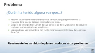¿Quién ha tenido alguna vez que…?
 Resolver un problema de rendimiento de un servidor porque repentinamente la
respuesta de la base de datos es extremadamente lenta…
 Después de un upgrade de versión de SQL las bases de datos y los planes de ejecución
producen que las aplicaciones sean lentas…
 Los reportes de uso frecuente se han vuelto inmanejablemente lentos y dan errores de
Time Out…
Usualmente los cambios de planes producen estos problemas…
Problema
 