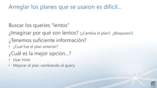 Arreglar los planes que se usaron es difícil…
Buscar los queries “lentos”
¿Imaginar por qué son lentos? (¿Cambia el plan?, ¿Bloqueos?)
¿Tenemos suficiente información?
• ¿Cual fue el plan anterior?
¿Cuál es la mejor opción…?
• Usar hints
• Mejorar el plan cambiando el query
 