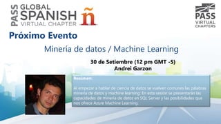 Minería de datos / Machine Learning
30 de Setiembre (12 pm GMT -5)
Andrei Garzon
Resúmen:
Al empezar a hablar de ciencia de datos se vuelven comunes las palabras
minería de datos y machine learning. En esta sesión se presentarán las
capacidades de minería de datos en SQL Server y las posibilidades que
nos ofrece Azure Machine Learning.
Próximo Evento
 