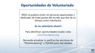 4
Oportunidades de Voluntariado
PASS no pudiera existir sin personas apasionadas y
dedicadas de todas partes del mundo que dan de su
tiempo como voluntarios.
Se un voluntario ahora!!
Para identificar oportunidades locales visita
volunteer.sqlpass.org
Recuerda actualizar tu perfil en las secciones de
“MyVolunteering” y MyPASS para mas detalles.
 