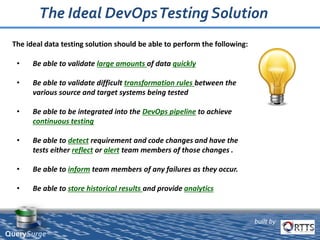 built by
QuerySurge™
• Be able to validate large amounts of data quickly
• Be able to validate difficult transformation rules between the
various source and target systems being tested
• Be able to be integrated into the DevOps pipeline to achieve
continuous testing
• Be able to detect requirement and code changes and have the
tests either reflect or alert team members of those changes .
• Be able to inform team members of any failures as they occur.
• Be able to store historical results and provide analytics
The Ideal DevOpsTesting Solution
The ideal data testing solution should be able to perform the following:
 