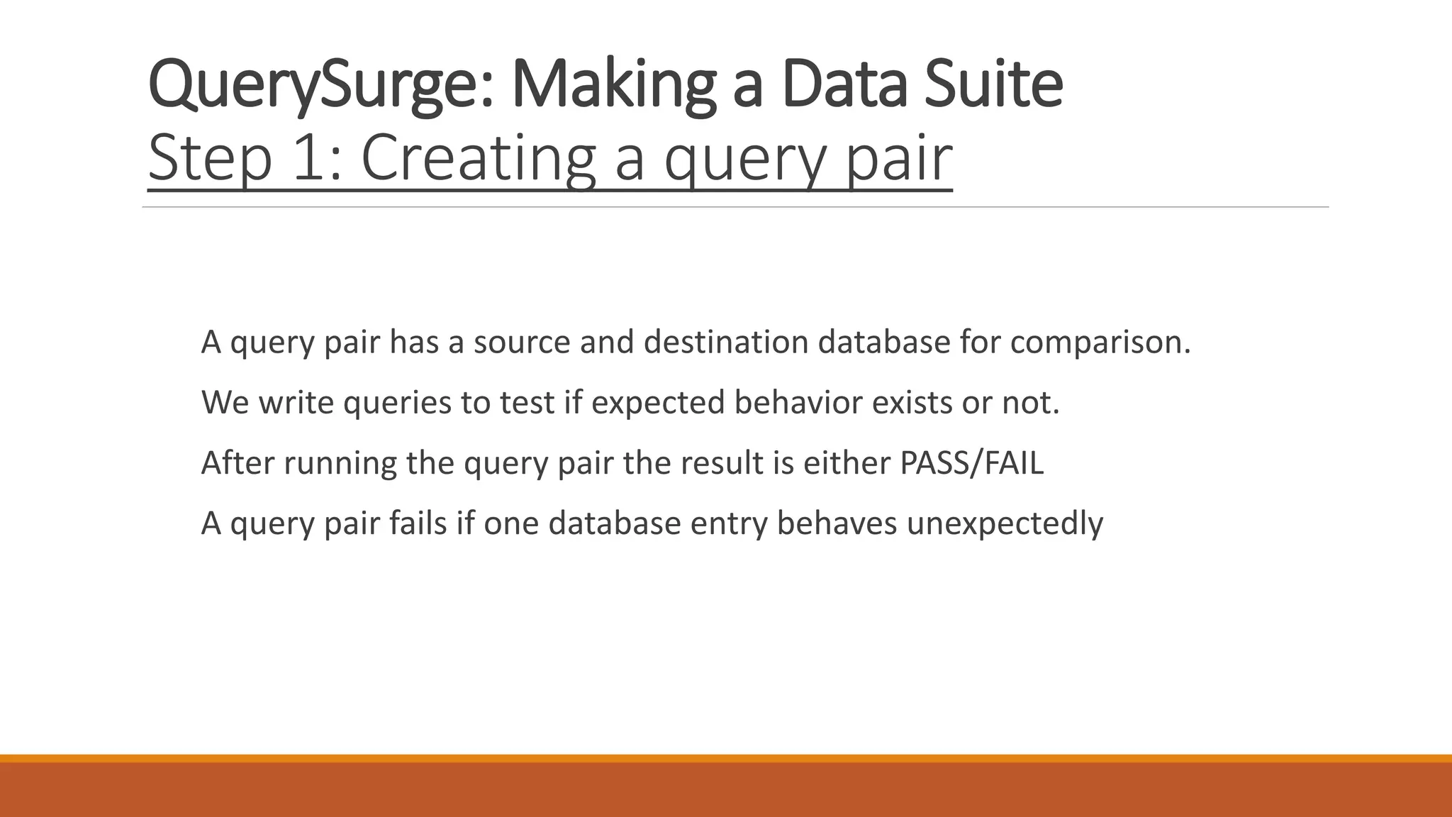 QuerySurge: Making a Data Suite
Step 1: Creating a query pair
A query pair has a source and destination database for comparison.
We write queries to test if expected behavior exists or not.
After running the query pair the result is either PASS/FAIL
A query pair fails if one database entry behaves unexpectedly
 