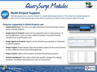 QuerySurge™ a software division of
Multi-Project Support
Multiple projects can now be created in a single QuerySurge instance. This allows for multiple groups to
work on the same QuerySurge server without seeing each other’s assets (project-level security).
Features supported in Multi-Projects are:
• Global Admin User: This new user type administers the QuerySurge instance
across multiple projects.
• Assign Users to Projects: Users can be assigned to one or more projects. In
each assignment, a user can have a different project role (administrator,
standard user or participant user).
• Assign Agents to Projects: Agents can be shared across projects or dedicated
to specific projects.
• Project Import: Import project data into another project on the same instance
or into a different environment (Dev/QA/Prod).
• Project Export: Export entire projects and store for backup purposes.
• Activity Log Reports: Two reports that track specific changes for auditing
purposes, including manipulations to users or connections.
 
