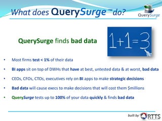What does QuerySurge ™do?
QuerySurge finds bad data
•

Most firms test < 1% of their data

•

BI apps sit on top of DWHs that have at best, untested data & at worst, bad data

•

CEOs, CFOs, CTOs, executives rely on BI apps to make strategic decisions

•

Bad data will cause execs to make decisions that will cost them $millions

•

QuerySurge tests up to 100% of your data quickly & finds bad data

built by

 