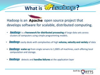 ?

What is

Hadoop is an
open source project that
develops software for scalable, distributed computing.
•

•

is a
of large data sets across
clusters of computers using simple programming models.
easily deals with complexities of high

of data

from single servers to 1,000’s of machines, each offering local
computation and storage.

•

detects and

at the application layer

built by

 