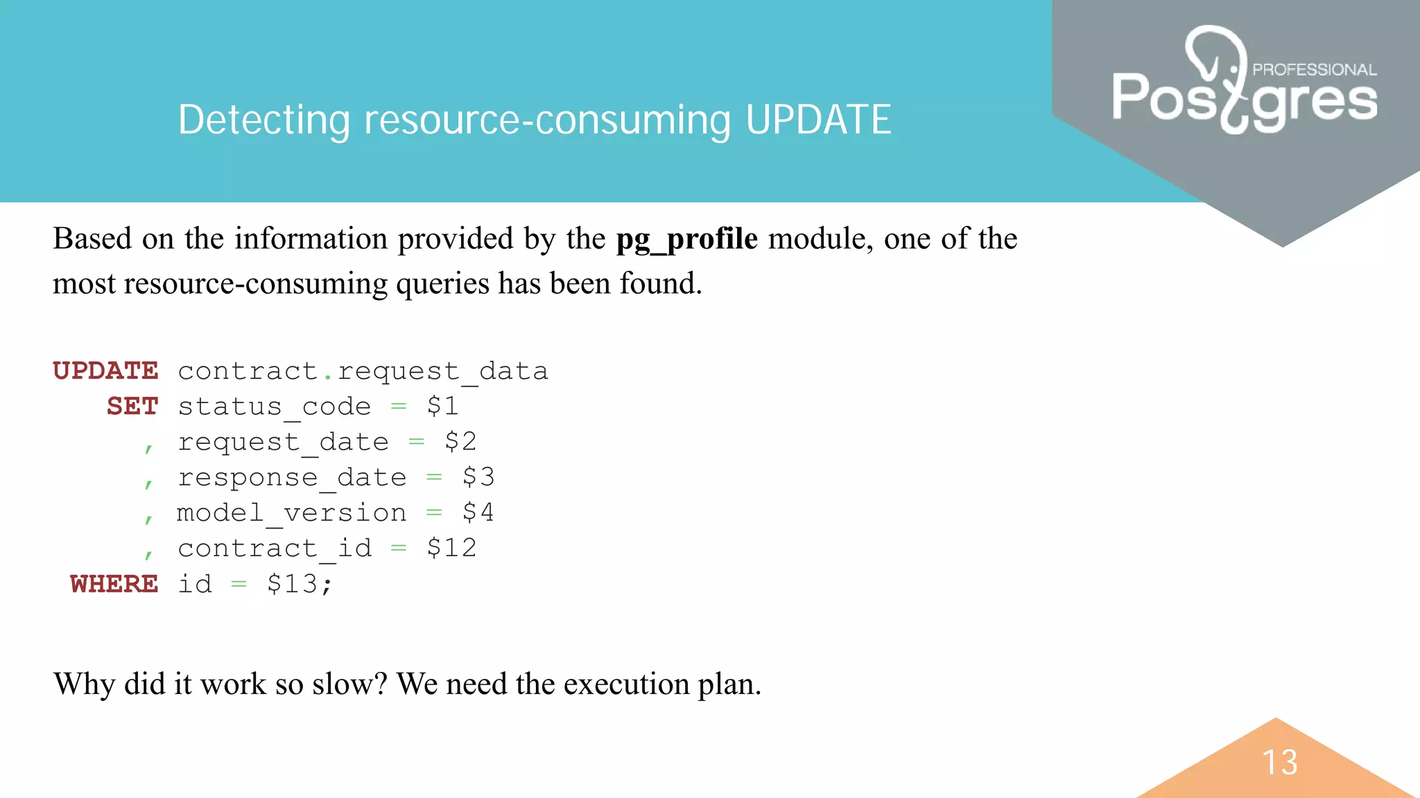 13
Detecting resource-consuming UPDATE
UPDATE contract.request_data
SET status_code = $1
, request_date = $2
, response_date = $3
, model_version = $4
, contract_id = $12
WHERE id = $13;
Based on the information provided by the pg_profile module, one of the
most resource-consuming queries has been found.
Why did it work so slow? We need the execution plan.
 