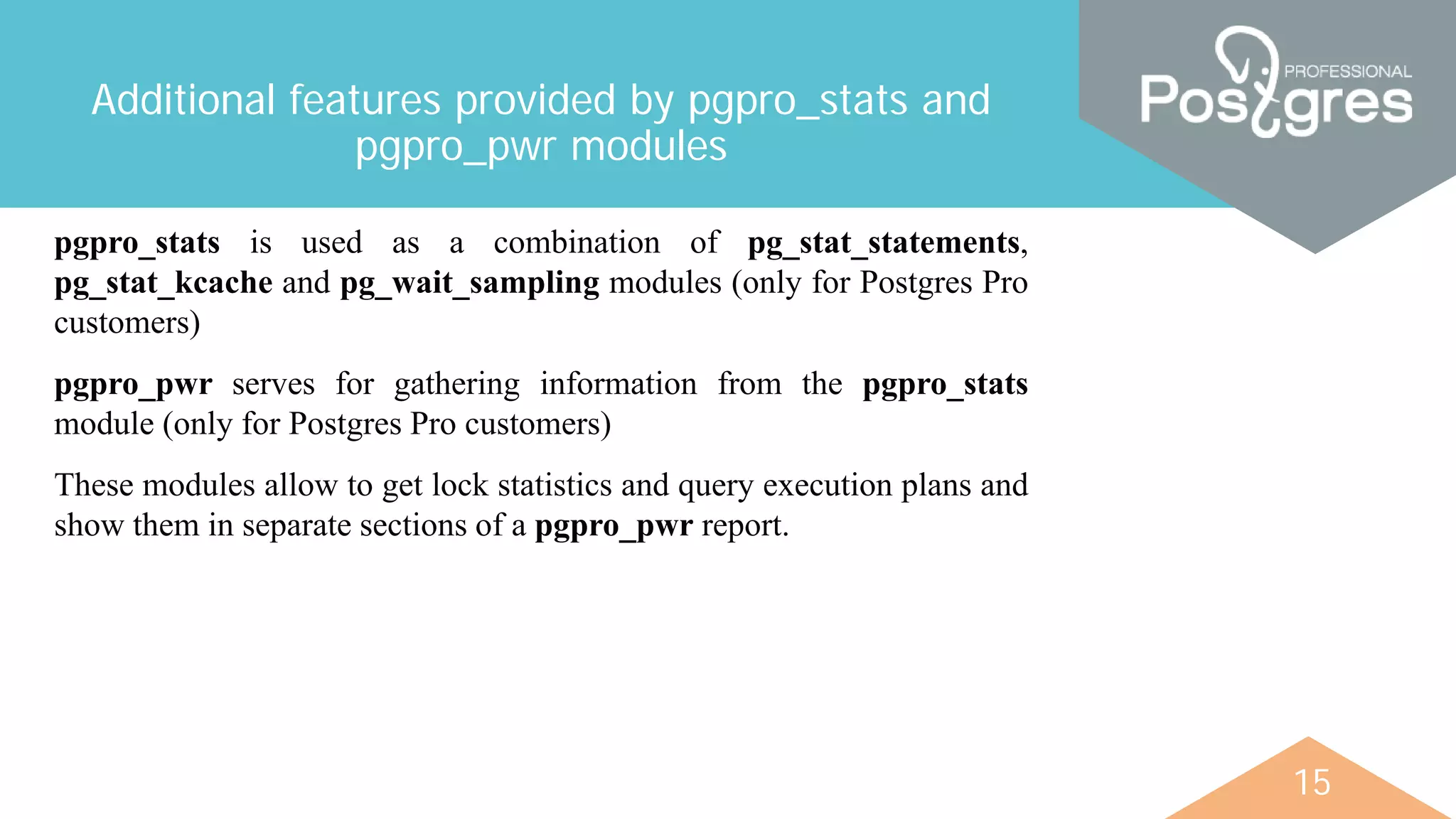 15
Additional features provided by pgpro_stats and
pgpro_pwr modules
pgpro_stats is used as a combination of pg_stat_statements,
pg_stat_kcache and pg_wait_sampling modules (only for Postgres Pro
customers)
pgpro_pwr serves for gathering information from the pgpro_stats
module (only for Postgres Pro customers)
These modules allow to get lock statistics and query execution plans and
show them in separate sections of a pgpro_pwr report.
 