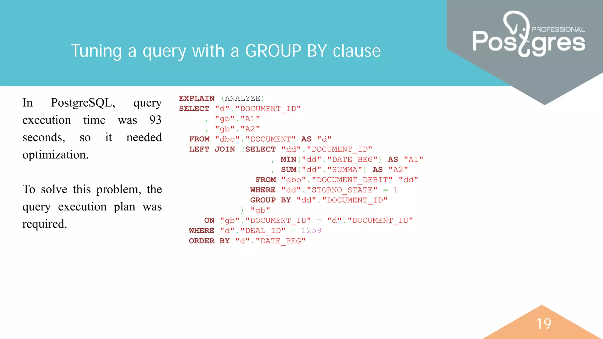 19
Tuning a query with a GROUP BY clause
In PostgreSQL, query
execution time was 93
seconds, so it needed
optimization.
To solve this problem, the
query execution plan was
required.
EXPLAIN (ANALYZE)
SELECT "d"."DOCUMENT_ID"
, "gb"."A1"
, "gb"."A2"
FROM "dbo"."DOCUMENT" AS "d"
LEFT JOIN (SELECT "dd"."DOCUMENT_ID“
, MIN("dd"."DATE_BEG") AS "A1"
, SUM("dd"."SUMMA") AS "A2"
FROM "dbo"."DOCUMENT_DEBIT" "dd"
WHERE "dd"."STORNO_STATE" = 1
GROUP BY "dd"."DOCUMENT_ID"
) "gb"
ON "gb"."DOCUMENT_ID" = "d"."DOCUMENT_ID"
WHERE "d"."DEAL_ID" = 1259
ORDER BY "d"."DATE_BEG"
 