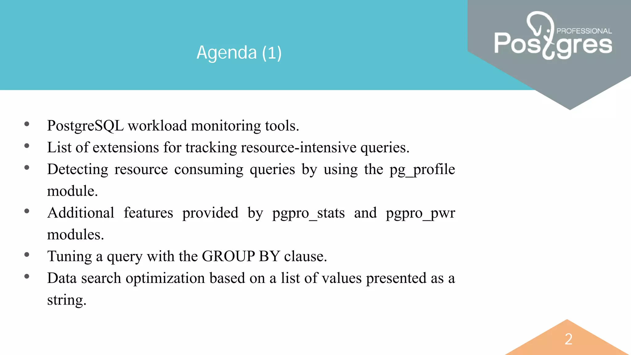 2
Agenda (1)
• PostgreSQL workload monitoring tools.
• List of extensions for tracking resource-intensive queries.
• Detecting resource consuming queries by using the pg_profile
module.
• Additional features provided by pgpro_stats and pgpro_pwr
modules.
• Tuning a query with the GROUP BY clause.
• Data search optimization based on a list of values presented as a
string.
 
