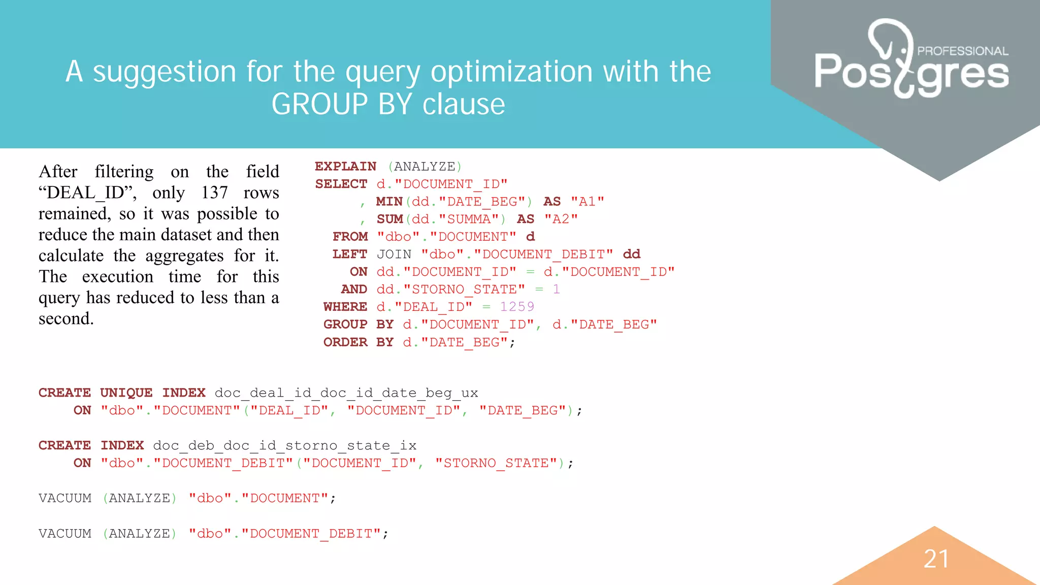 21
A suggestion for the query optimization with the
GROUP BY clause
EXPLAIN (ANALYZE)
SELECT d."DOCUMENT_ID"
, MIN(dd."DATE_BEG") AS "A1"
, SUM(dd."SUMMA") AS "A2"
FROM "dbo"."DOCUMENT" d
LEFT JOIN "dbo"."DOCUMENT_DEBIT" dd
ON dd."DOCUMENT_ID" = d."DOCUMENT_ID"
AND dd."STORNO_STATE" = 1
WHERE d."DEAL_ID" = 1259
GROUP BY d."DOCUMENT_ID", d."DATE_BEG"
ORDER BY d."DATE_BEG";
After filtering on the field
“DEAL_ID”, only 137 rows
remained, so it was possible to
reduce the main dataset and then
calculate the aggregates for it.
The execution time for this
query has reduced to less than a
second.
CREATE UNIQUE INDEX doc_deal_id_doc_id_date_beg_ux
ON "dbo"."DOCUMENT"("DEAL_ID", "DOCUMENT_ID", "DATE_BEG");
CREATE INDEX doc_deb_doc_id_storno_state_ix
ON "dbo"."DOCUMENT_DEBIT"("DOCUMENT_ID", "STORNO_STATE");
VACUUM (ANALYZE) "dbo"."DOCUMENT";
VACUUM (ANALYZE) "dbo"."DOCUMENT_DEBIT";
 