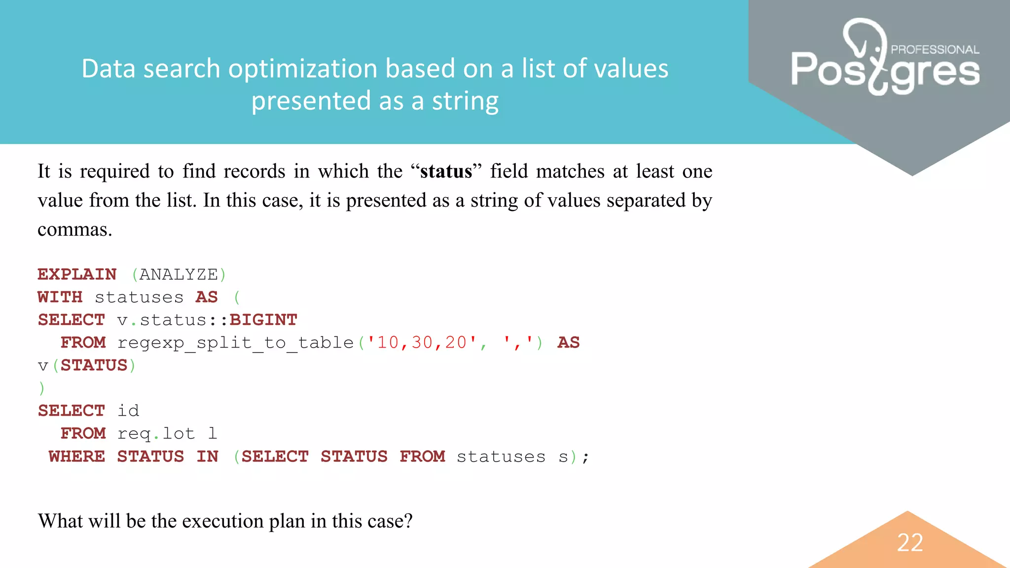 22
Data search optimization based on a list of values
presented as a string
It is required to find records in which the “status” field matches at least one
value from the list. In this case, it is presented as a string of values separated by
commas.
EXPLAIN (ANALYZE)
WITH statuses AS (
SELECT v.status::BIGINT
FROM regexp_split_to_table('10,30,20', ',') AS
v(STATUS)
)
SELECT id
FROM req.lot l
WHERE STATUS IN (SELECT STATUS FROM statuses s);
What will be the execution plan in this case?
 