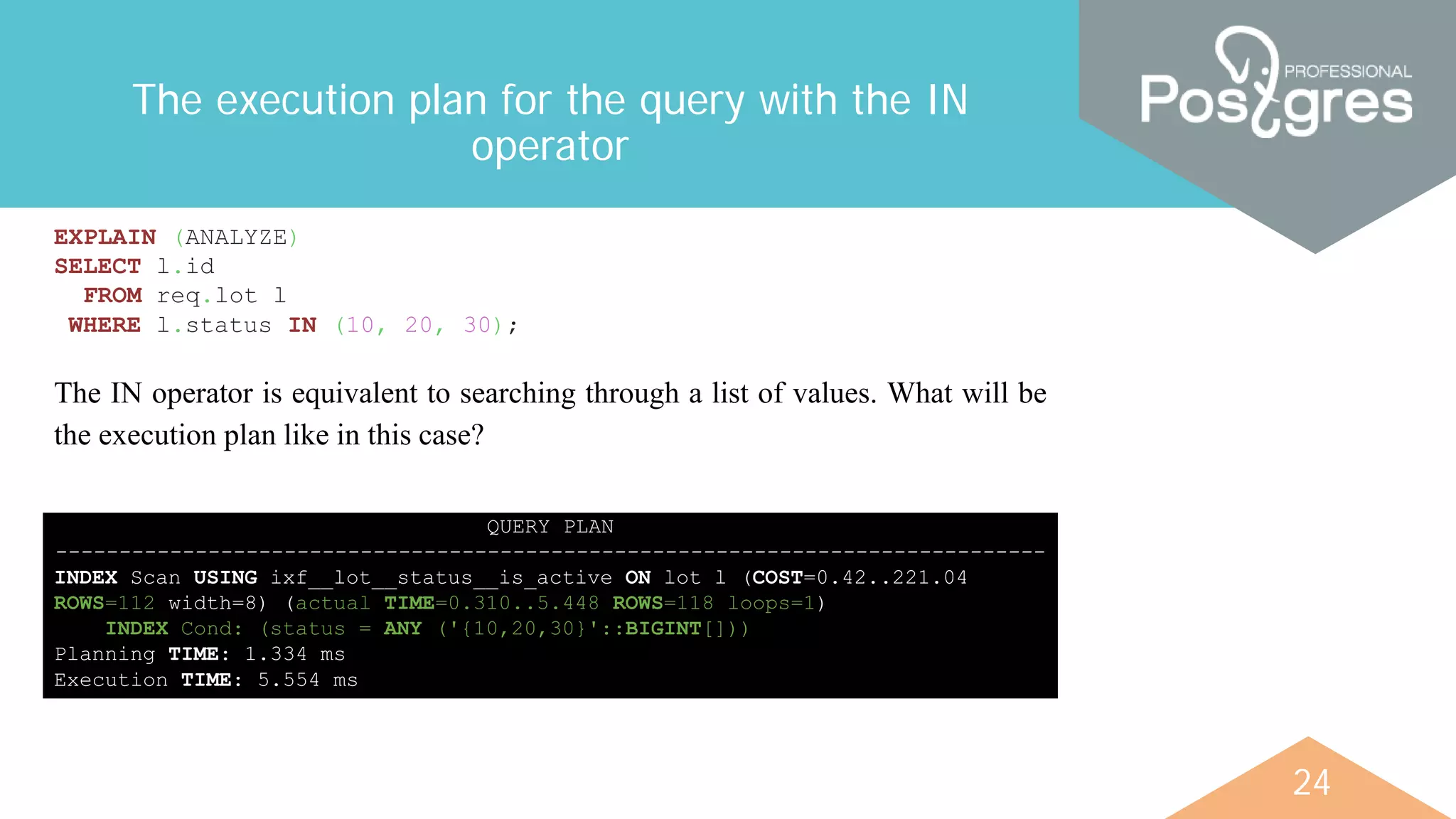 24
The execution plan for the query with the IN
operator
EXPLAIN (ANALYZE)
SELECT l.id
FROM req.lot l
WHERE l.status IN (10, 20, 30);
QUERY PLAN
------------------------------------------------------------------------------
INDEX Scan USING ixf__lot__status__is_active ON lot l (COST=0.42..221.04
ROWS=112 width=8) (actual TIME=0.310..5.448 ROWS=118 loops=1)
INDEX Cond: (status = ANY ('{10,20,30}'::BIGINT[]))
Planning TIME: 1.334 ms
Execution TIME: 5.554 ms
The IN operator is equivalent to searching through a list of values. What will be
the execution plan like in this case?
 