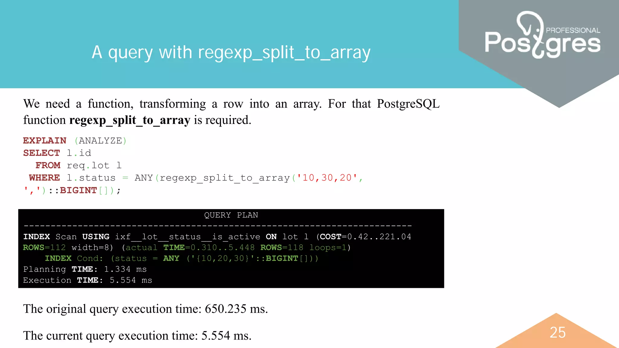 25
A query with regexp_split_to_array
We need a function, transforming a row into an array. For that PostgreSQL
function regexp_split_to_array is required.
EXPLAIN (ANALYZE)
SELECT l.id
FROM req.lot l
WHERE l.status = ANY(regexp_split_to_array('10,30,20',
',')::BIGINT[]);
QUERY PLAN
------------------------------------------------------------------------
INDEX Scan USING ixf__lot__status__is_active ON lot l (COST=0.42..221.04
ROWS=112 width=8) (actual TIME=0.310..5.448 ROWS=118 loops=1)
INDEX Cond: (status = ANY ('{10,20,30}'::BIGINT[]))
Planning TIME: 1.334 ms
Execution TIME: 5.554 ms
The original query execution time: 650.235 ms.
The current query execution time: 5.554 ms.
 