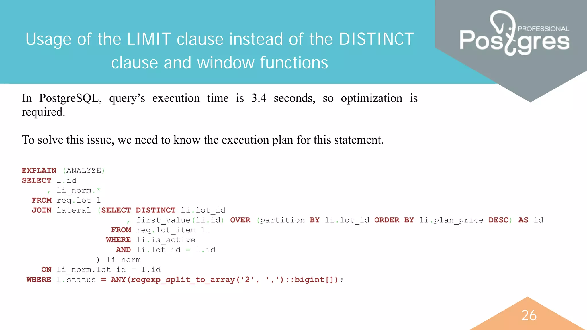 26
Usage of the LIMIT clause instead of the DISTINCT
clause and window functions
In PostgreSQL, query’s execution time is 3.4 seconds, so optimization is
required.
To solve this issue, we need to know the execution plan for this statement.
EXPLAIN (ANALYZE)
SELECT l.id
, li_norm.*
FROM req.lot l
JOIN lateral (SELECT DISTINCT li.lot_id
, first_value(li.id) OVER (partition BY li.lot_id ORDER BY li.plan_price DESC) AS id
FROM req.lot_item li
WHERE li.is_active
AND li.lot_id = l.id
) li_norm
ON li_norm.lot_id = l.id
WHERE l.status = ANY(regexp_split_to_array('2', ',')::bigint[]);
 