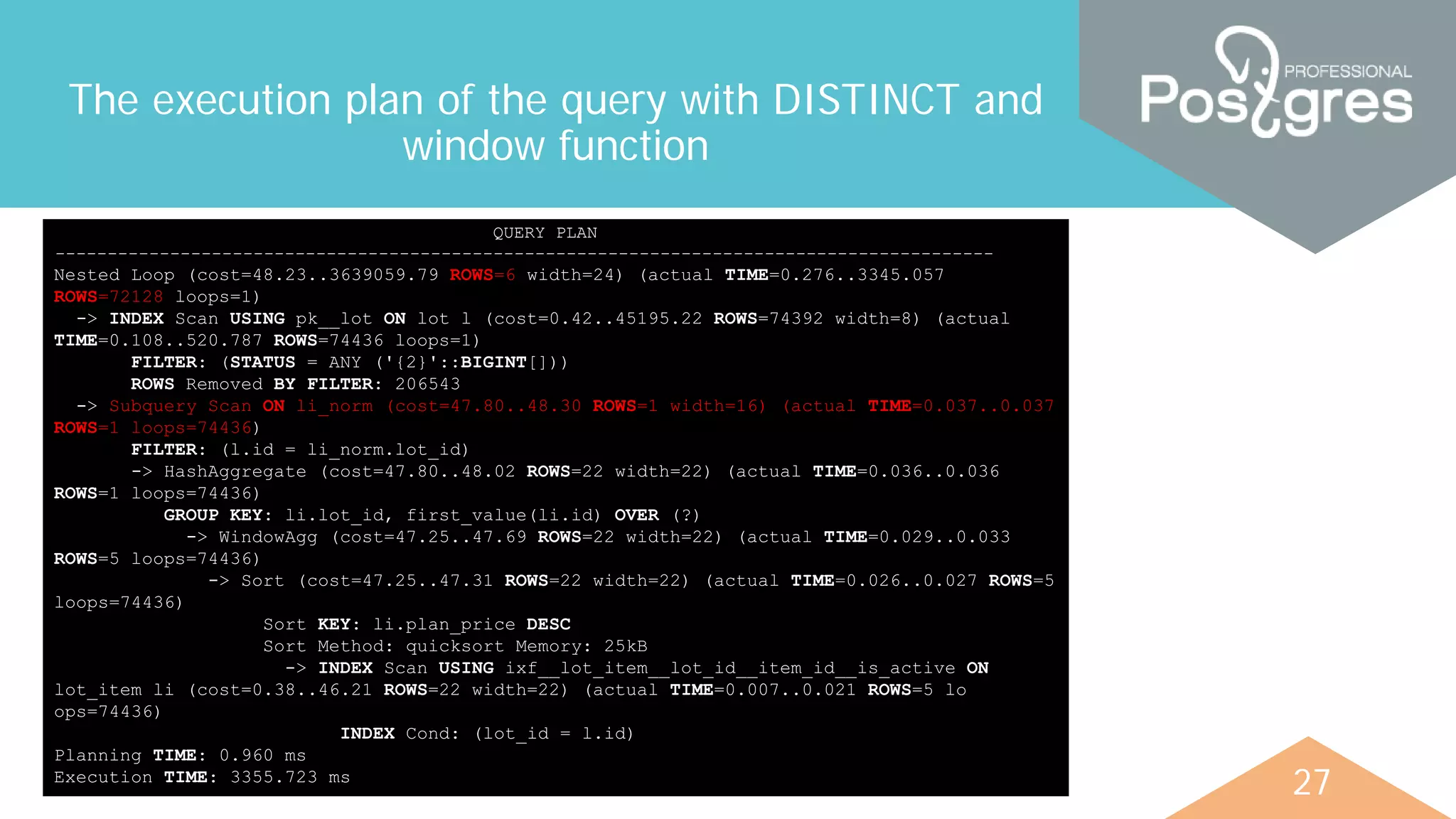 27
The execution plan of the query with DISTINCT and
window function
QUERY PLAN
------------------------------------------------------------------------------------------
Nested Loop (cost=48.23..3639059.79 ROWS=6 width=24) (actual TIME=0.276..3345.057
ROWS=72128 loops=1)
-> INDEX Scan USING pk__lot ON lot l (cost=0.42..45195.22 ROWS=74392 width=8) (actual
TIME=0.108..520.787 ROWS=74436 loops=1)
FILTER: (STATUS = ANY ('{2}'::BIGINT[]))
ROWS Removed BY FILTER: 206543
-> Subquery Scan ON li_norm (cost=47.80..48.30 ROWS=1 width=16) (actual TIME=0.037..0.037
ROWS=1 loops=74436)
FILTER: (l.id = li_norm.lot_id)
-> HashAggregate (cost=47.80..48.02 ROWS=22 width=22) (actual TIME=0.036..0.036
ROWS=1 loops=74436)
GROUP KEY: li.lot_id, first_value(li.id) OVER (?)
-> WindowAgg (cost=47.25..47.69 ROWS=22 width=22) (actual TIME=0.029..0.033
ROWS=5 loops=74436)
-> Sort (cost=47.25..47.31 ROWS=22 width=22) (actual TIME=0.026..0.027 ROWS=5
loops=74436)
Sort KEY: li.plan_price DESC
Sort Method: quicksort Memory: 25kB
-> INDEX Scan USING ixf__lot_item__lot_id__item_id__is_active ON
lot_item li (cost=0.38..46.21 ROWS=22 width=22) (actual TIME=0.007..0.021 ROWS=5 lo
ops=74436)
INDEX Cond: (lot_id = l.id)
Planning TIME: 0.960 ms
Execution TIME: 3355.723 ms
 