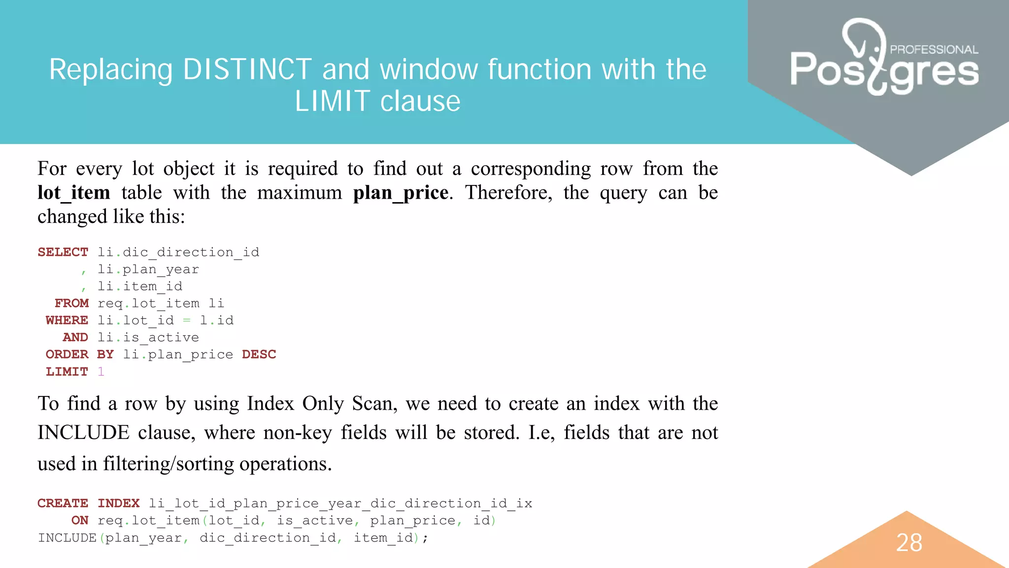 28
Replacing DISTINCT and window function with the
LIMIT clause
For every lot object it is required to find out a corresponding row from the
lot_item table with the maximum plan_price. Therefore, the query can be
changed like this:
SELECT li.dic_direction_id
, li.plan_year
, li.item_id
FROM req.lot_item li
WHERE li.lot_id = l.id
AND li.is_active
ORDER BY li.plan_price DESC
LIMIT 1
CREATE INDEX li_lot_id_plan_price_year_dic_direction_id_ix
ON req.lot_item(lot_id, is_active, plan_price, id)
INCLUDE(plan_year, dic_direction_id, item_id);
To find a row by using Index Only Scan, we need to create an index with the
INCLUDE clause, where non-key fields will be stored. I.e, fields that are not
used in filtering/sorting operations.
 