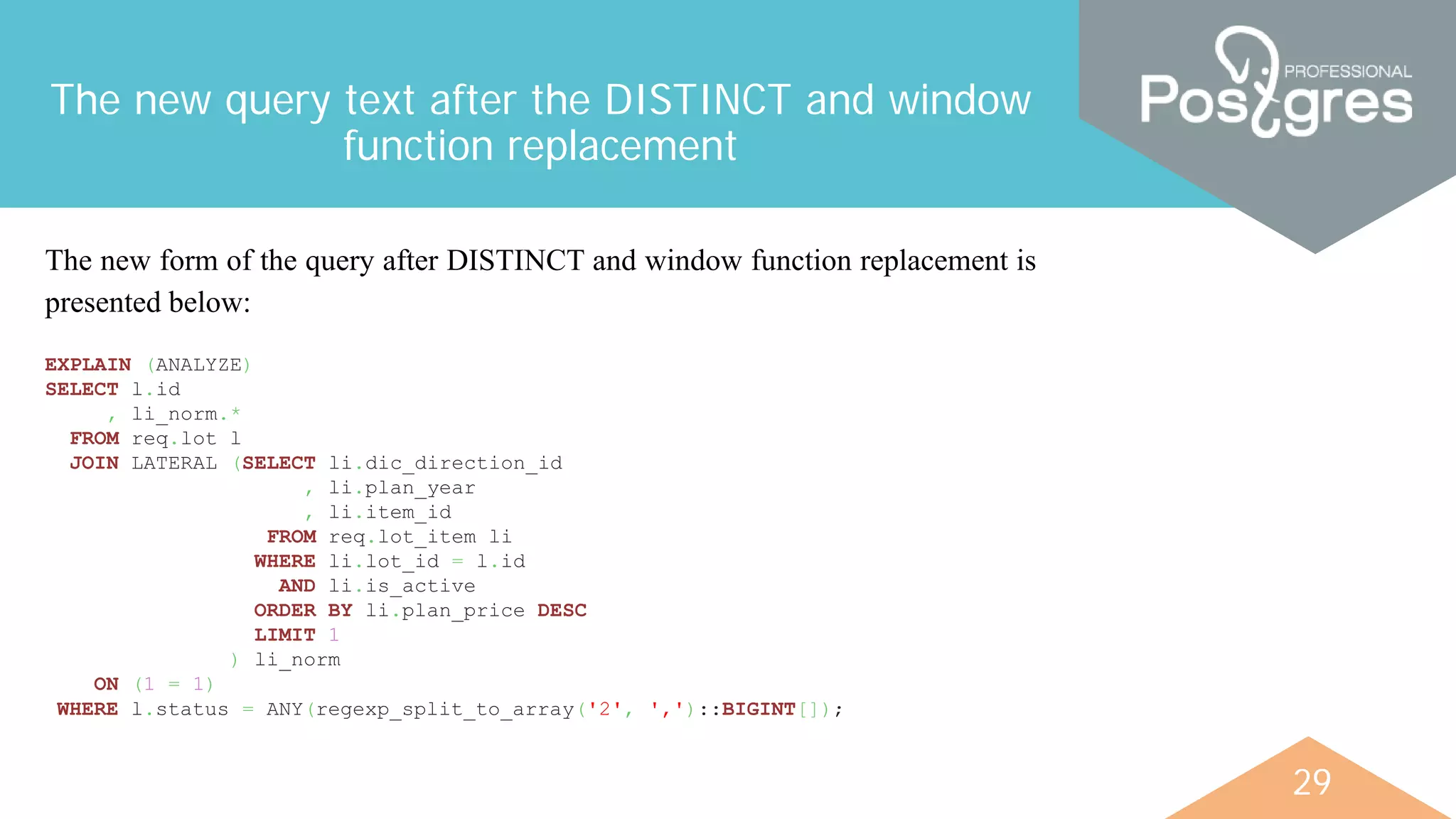 29
The new query text after the DISTINCT and window
function replacement
EXPLAIN (ANALYZE)
SELECT l.id
, li_norm.*
FROM req.lot l
JOIN LATERAL (SELECT li.dic_direction_id
, li.plan_year
, li.item_id
FROM req.lot_item li
WHERE li.lot_id = l.id
AND li.is_active
ORDER BY li.plan_price DESC
LIMIT 1
) li_norm
ON (1 = 1)
WHERE l.status = ANY(regexp_split_to_array('2', ',')::BIGINT[]);
The new form of the query after DISTINCT and window function replacement is
presented below:
 