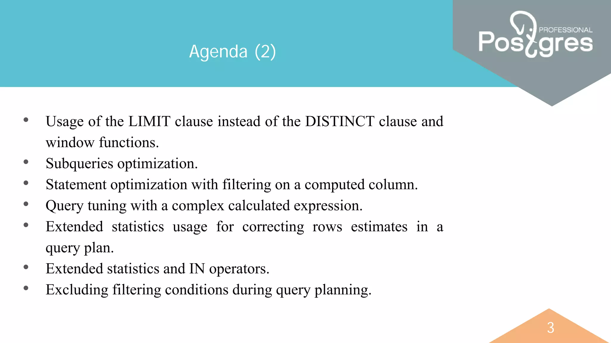 3
Agenda (2)
• Usage of the LIMIT clause instead of the DISTINCT clause and
window functions.
• Subqueries optimization.
• Statement optimization with filtering on a computed column.
• Query tuning with a complex calculated expression.
• Extended statistics usage for correcting rows estimates in a
query plan.
• Extended statistics and IN operators.
• Excluding filtering conditions during query planning.
 