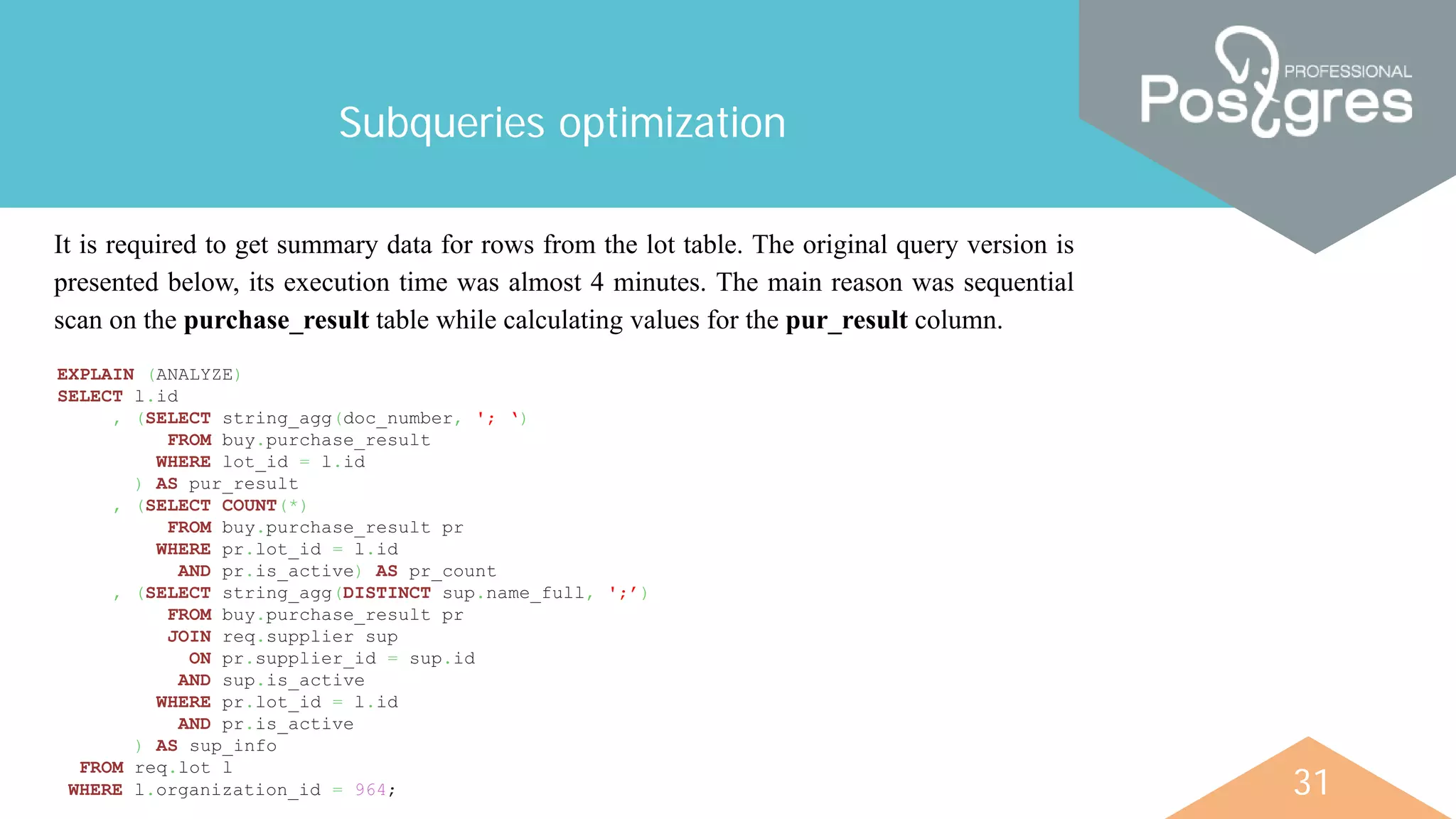 31
Subqueries optimization
It is required to get summary data for rows from the lot table. The original query version is
presented below, its execution time was almost 4 minutes. The main reason was sequential
scan on the purchase_result table while calculating values for the pur_result column.
EXPLAIN (ANALYZE)
SELECT l.id
, (SELECT string_agg(doc_number, '; ‘)
FROM buy.purchase_result
WHERE lot_id = l.id
) AS pur_result
, (SELECT COUNT(*)
FROM buy.purchase_result pr
WHERE pr.lot_id = l.id
AND pr.is_active) AS pr_count
, (SELECT string_agg(DISTINCT sup.name_full, ';’)
FROM buy.purchase_result pr
JOIN req.supplier sup
ON pr.supplier_id = sup.id
AND sup.is_active
WHERE pr.lot_id = l.id
AND pr.is_active
) AS sup_info
FROM req.lot l
WHERE l.organization_id = 964;
 