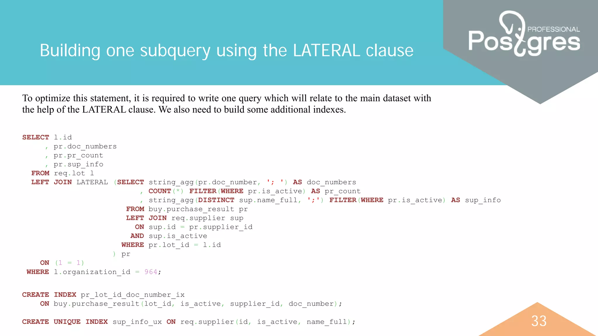 33
Building one subquery using the LATERAL clause
To optimize this statement, it is required to write one query which will relate to the main dataset with
the help of the LATERAL clause. We also need to build some additional indexes.
SELECT l.id
, pr.doc_numbers
, pr.pr_count
, pr.sup_info
FROM req.lot l
LEFT JOIN LATERAL (SELECT string_agg(pr.doc_number, '; ') AS doc_numbers
, COUNT(*) FILTER(WHERE pr.is_active) AS pr_count
, string_agg(DISTINCT sup.name_full, ';') FILTER(WHERE pr.is_active) AS sup_info
FROM buy.purchase_result pr
LEFT JOIN req.supplier sup
ON sup.id = pr.supplier_id
AND sup.is_active
WHERE pr.lot_id = l.id
) pr
ON (1 = 1)
WHERE l.organization_id = 964;
CREATE INDEX pr_lot_id_doc_number_ix
ON buy.purchase_result(lot_id, is_active, supplier_id, doc_number);
CREATE UNIQUE INDEX sup_info_ux ON req.supplier(id, is_active, name_full);
 