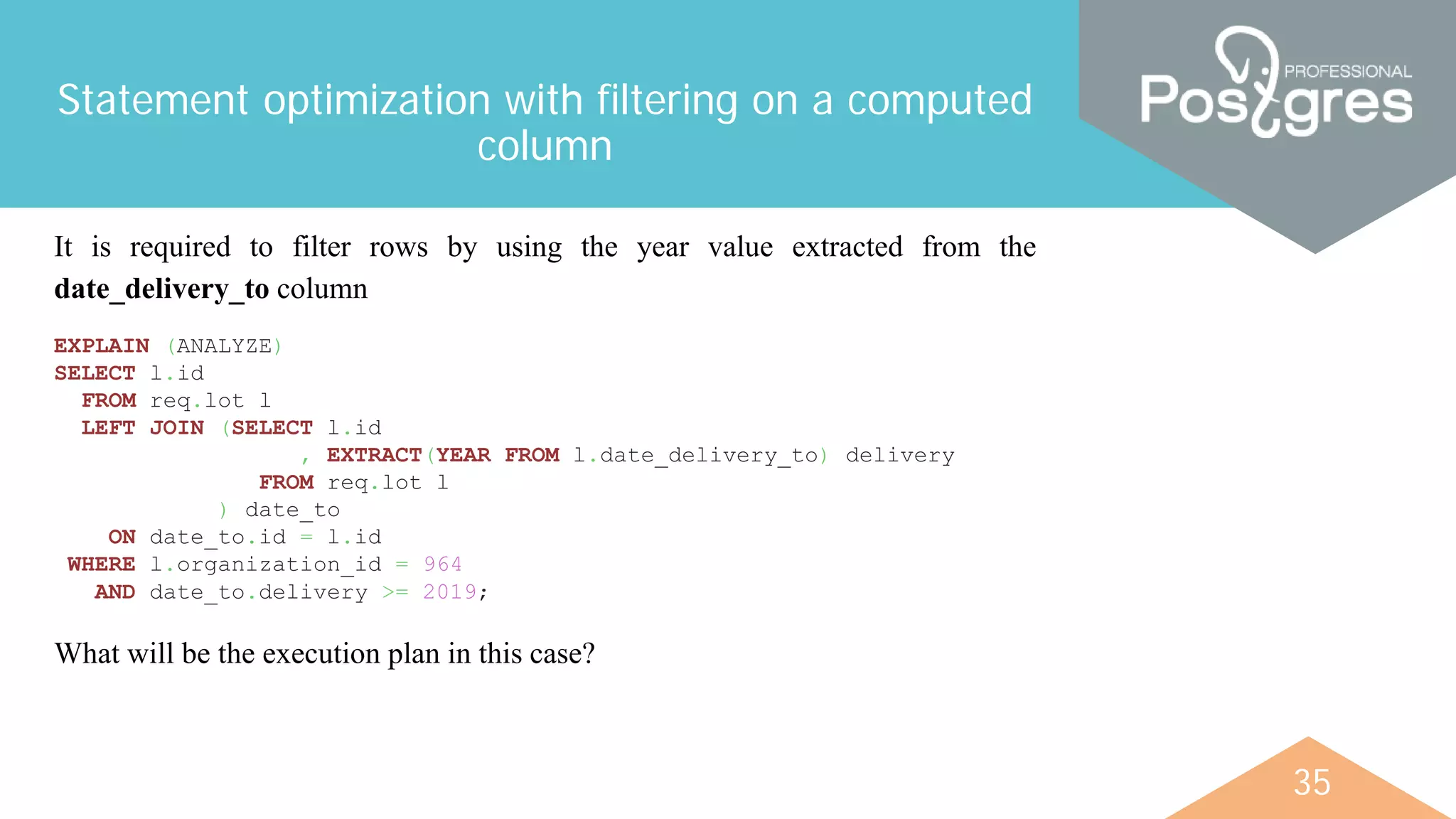 35
Statement optimization with filtering on a computed
column
It is required to filter rows by using the year value extracted from the
date_delivery_to column
EXPLAIN (ANALYZE)
SELECT l.id
FROM req.lot l
LEFT JOIN (SELECT l.id
, EXTRACT(YEAR FROM l.date_delivery_to) delivery
FROM req.lot l
) date_to
ON date_to.id = l.id
WHERE l.organization_id = 964
AND date_to.delivery >= 2019;
What will be the execution plan in this case?
 