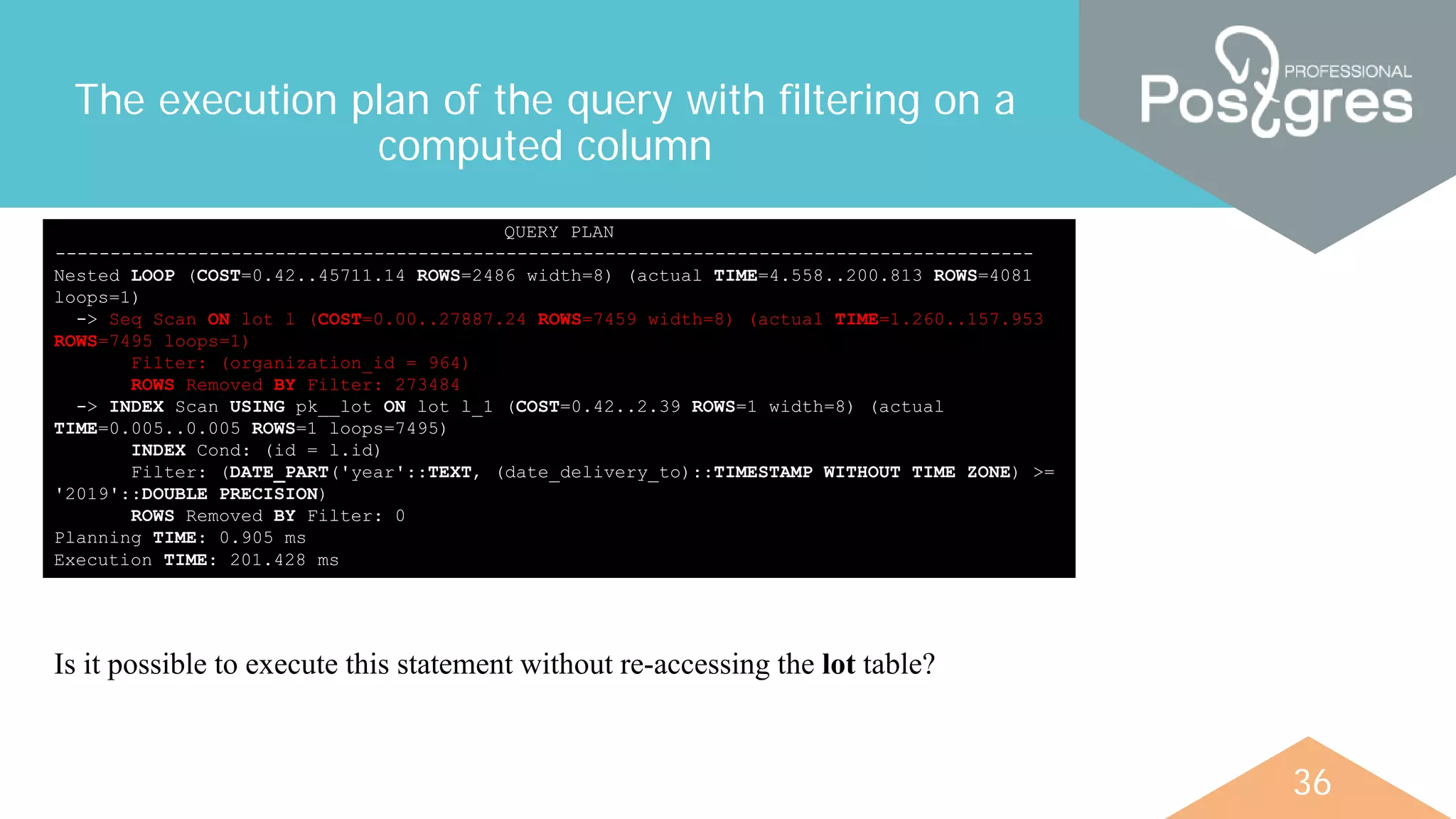 36
The execution plan of the query with filtering on a
computed column
QUERY PLAN
-----------------------------------------------------------------------------------------
Nested LOOP (COST=0.42..45711.14 ROWS=2486 width=8) (actual TIME=4.558..200.813 ROWS=4081
loops=1)
-> Seq Scan ON lot l (COST=0.00..27887.24 ROWS=7459 width=8) (actual TIME=1.260..157.953
ROWS=7495 loops=1)
Filter: (organization_id = 964)
ROWS Removed BY Filter: 273484
-> INDEX Scan USING pk__lot ON lot l_1 (COST=0.42..2.39 ROWS=1 width=8) (actual
TIME=0.005..0.005 ROWS=1 loops=7495)
INDEX Cond: (id = l.id)
Filter: (DATE_PART('year'::TEXT, (date_delivery_to)::TIMESTAMP WITHOUT TIME ZONE) >=
'2019'::DOUBLE PRECISION)
ROWS Removed BY Filter: 0
Planning TIME: 0.905 ms
Execution TIME: 201.428 ms
Is it possible to execute this statement without re-accessing the lot table?
 