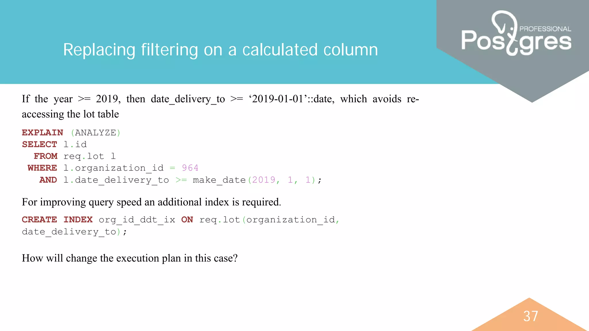37
Replacing filtering on a calculated column
If the year >= 2019, then date_delivery_to >= ‘2019-01-01’::date, which avoids re-
accessing the lot table
EXPLAIN (ANALYZE)
SELECT l.id
FROM req.lot l
WHERE l.organization_id = 964
AND l.date_delivery_to >= make_date(2019, 1, 1);
For improving query speed an additional index is required.
CREATE INDEX org_id_ddt_ix ON req.lot(organization_id,
date_delivery_to);
How will change the execution plan in this case?
 